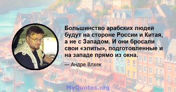 Большинство арабских людей будут на стороне России и Китая, а не с Западом. И они бросали свои «элиты», подготовленные и на западе прямо из окна.