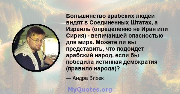 Большинство арабских людей видят в Соединенных Штатах, а Израиль (определенно не Иран или Сирия) - величайшей опасностью для мира. Можете ли вы представить, что подойдет арабский народ, если бы победила истинная