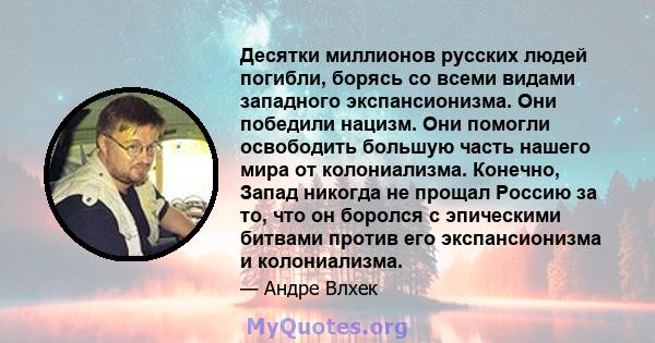 Десятки миллионов русских людей погибли, борясь со всеми видами западного экспансионизма. Они победили нацизм. Они помогли освободить большую часть нашего мира от колониализма. Конечно, Запад никогда не прощал Россию за 