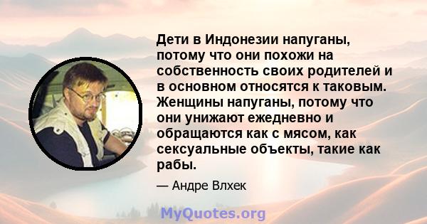 Дети в Индонезии напуганы, потому что они похожи на собственность своих родителей и в основном относятся к таковым. Женщины напуганы, потому что они унижают ежедневно и обращаются как с мясом, как сексуальные объекты,