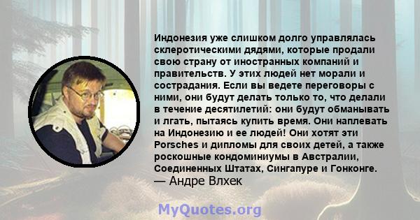 Индонезия уже слишком долго управлялась склеротическими дядями, которые продали свою страну от иностранных компаний и правительств. У этих людей нет морали и сострадания. Если вы ведете переговоры с ними, они будут