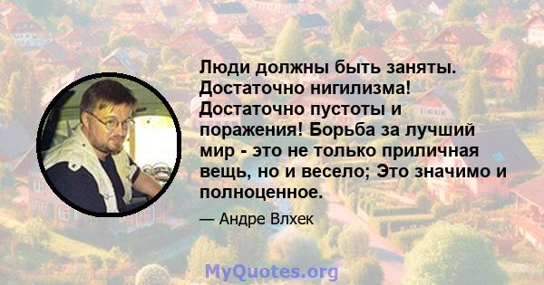 Люди должны быть заняты. Достаточно нигилизма! Достаточно пустоты и поражения! Борьба за лучший мир - это не только приличная вещь, но и весело; Это значимо и полноценное.