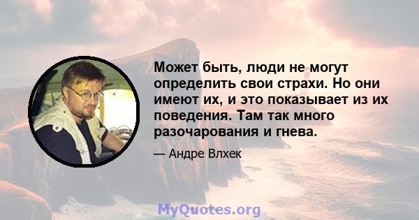 Может быть, люди не могут определить свои страхи. Но они имеют их, и это показывает из их поведения. Там так много разочарования и гнева.