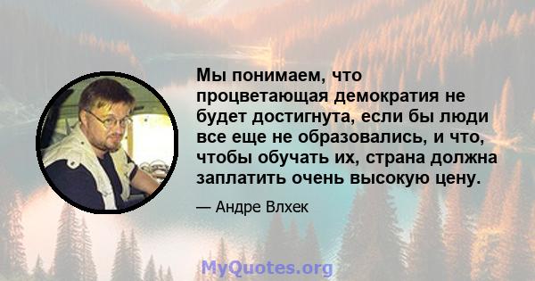 Мы понимаем, что процветающая демократия не будет достигнута, если бы люди все еще не образовались, и что, чтобы обучать их, страна должна заплатить очень высокую цену.