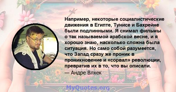 Например, некоторые социалистические движения в Египте, Тунисе и Бахрейне были подлинными. Я снимал фильмы о так называемой арабской весне, и я хорошо знаю, насколько сложна была ситуация. Но само собой разумеется, что