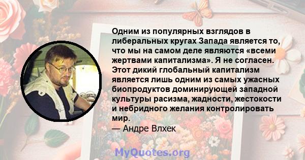 Одним из популярных взглядов в либеральных кругах Запада является то, что мы на самом деле являются «всеми жертвами капитализма». Я не согласен. Этот дикий глобальный капитализм является лишь одним из самых ужасных