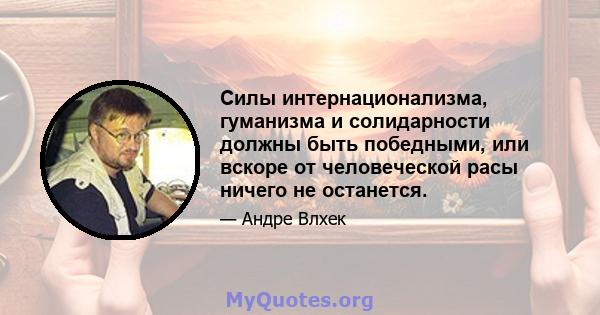 Силы интернационализма, гуманизма и солидарности должны быть победными, или вскоре от человеческой расы ничего не останется.