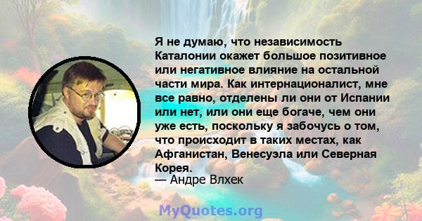 Я не думаю, что независимость Каталонии окажет большое позитивное или негативное влияние на остальной части мира. Как интернационалист, мне все равно, отделены ли они от Испании или нет, или они еще богаче, чем они уже