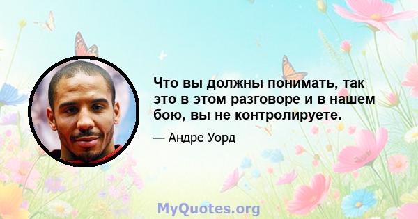 Что вы должны понимать, так это в этом разговоре и в нашем бою, вы не контролируете.