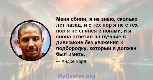 Меня сбили, я не знаю, сколько лет назад, и с тех пор я не с тех пор я не снялся с ногами, и я снова ответил на лучшие в дивизионе без уважения к подбородку, который я должен был иметь.