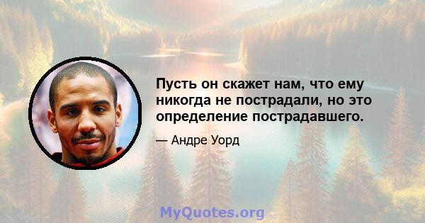 Пусть он скажет нам, что ему никогда не пострадали, но это определение пострадавшего.