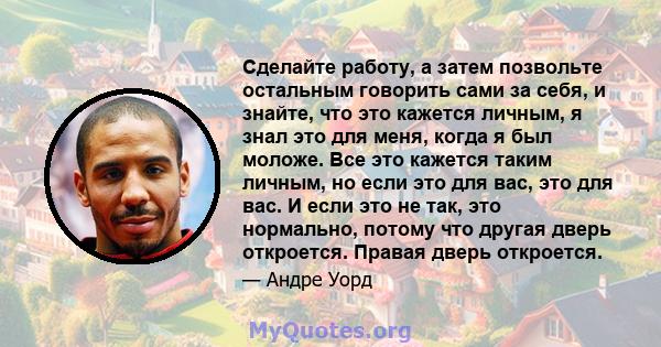 Сделайте работу, а затем позвольте остальным говорить сами за себя, и знайте, что это кажется личным, я знал это для меня, когда я был моложе. Все это кажется таким личным, но если это для вас, это для вас. И если это