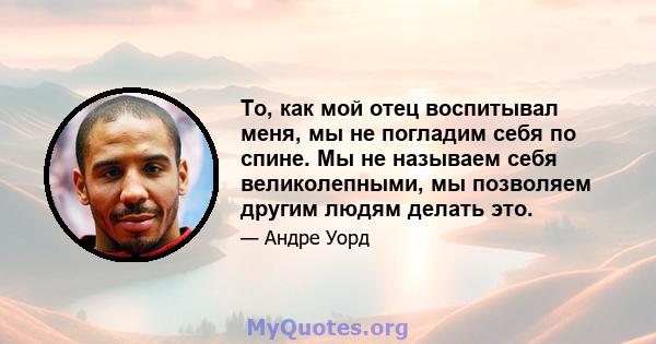 То, как мой отец воспитывал меня, мы не погладим себя по спине. Мы не называем себя великолепными, мы позволяем другим людям делать это.