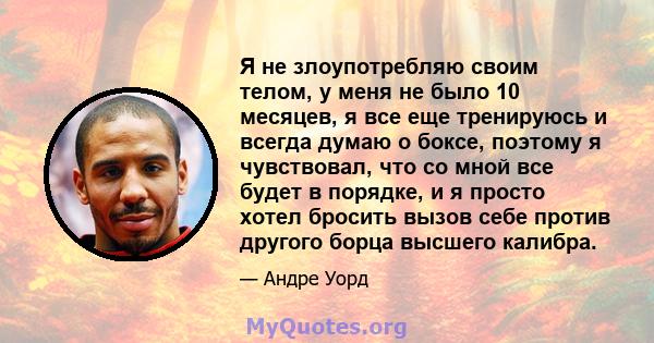 Я не злоупотребляю своим телом, у меня не было 10 месяцев, я все еще тренируюсь и всегда думаю о боксе, поэтому я чувствовал, что со мной все будет в порядке, и я просто хотел бросить вызов себе против другого борца