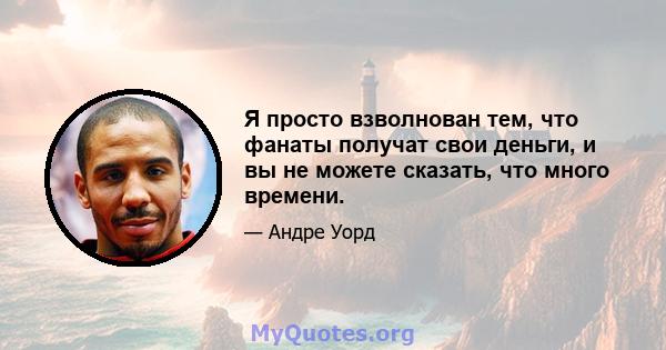 Я просто взволнован тем, что фанаты получат свои деньги, и вы не можете сказать, что много времени.