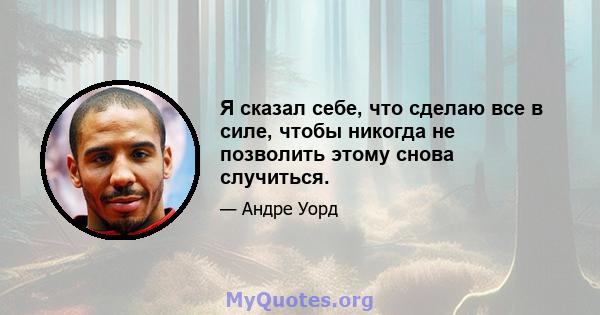 Я сказал себе, что сделаю все в силе, чтобы никогда не позволить этому снова случиться.