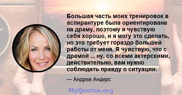 Большая часть моих тренировок в аспирантуре была ориентирована на драму, поэтому я чувствую себя хорошо, и я могу это сделать, но это требует гораздо большей работы от меня. Я чувствую, что с драмой ... ну, со всеми