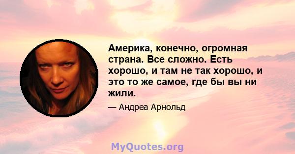 Америка, конечно, огромная страна. Все сложно. Есть хорошо, и там не так хорошо, и это то же самое, где бы вы ни жили.