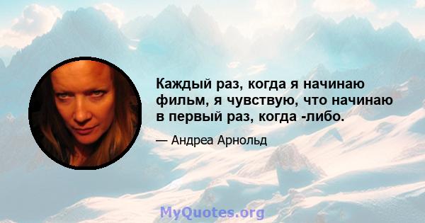 Каждый раз, когда я начинаю фильм, я чувствую, что начинаю в первый раз, когда -либо.