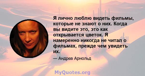 Я лично люблю видеть фильмы, которые не знают о них. Когда вы видите это, это как открывается цветок. Я намеренно никогда не читал о фильмах, прежде чем увидеть их.