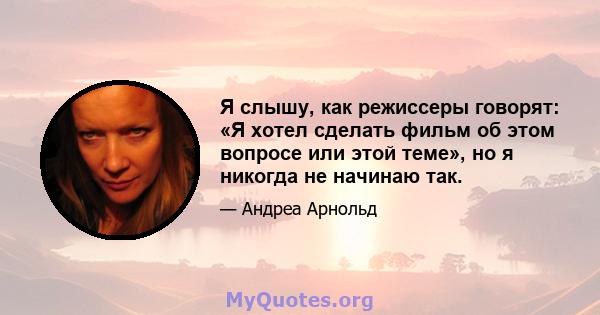 Я слышу, как режиссеры говорят: «Я хотел сделать фильм об этом вопросе или этой теме», но я никогда не начинаю так.