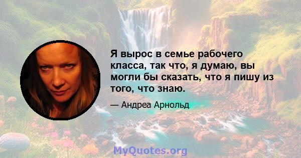 Я вырос в семье рабочего класса, так что, я думаю, вы могли бы сказать, что я пишу из того, что знаю.