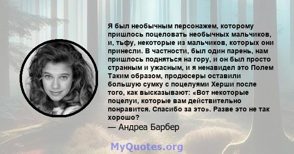 Я был необычным персонажем, которому пришлось поцеловать необычных мальчиков, и, тьфу, некоторые из мальчиков, которых они принесли. В частности, был один парень, нам пришлось подняться на гору, и он был просто странным 