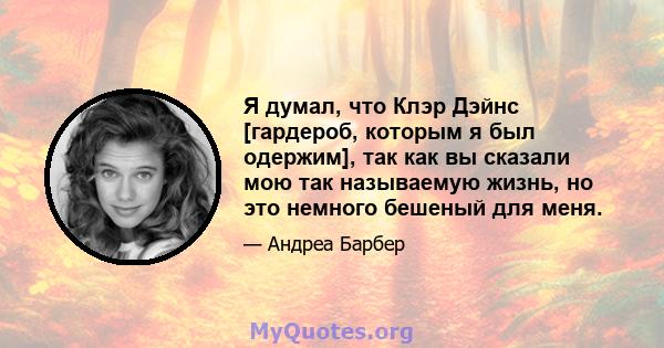 Я думал, что Клэр Дэйнс [гардероб, которым я был одержим], так как вы сказали мою так называемую жизнь, но это немного бешеный для меня.