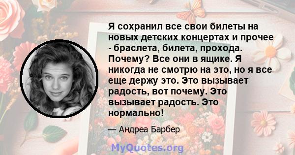 Я сохранил все свои билеты на новых детских концертах и ​​прочее - браслета, билета, прохода. Почему? Все они в ящике. Я никогда не смотрю на это, но я все еще держу это. Это вызывает радость, вот почему. Это вызывает