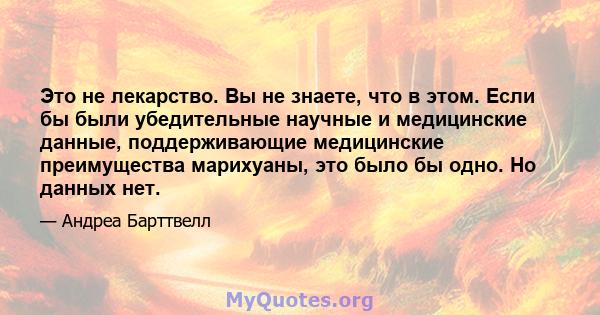 Это не лекарство. Вы не знаете, что в этом. Если бы были убедительные научные и медицинские данные, поддерживающие медицинские преимущества марихуаны, это было бы одно. Но данных нет.