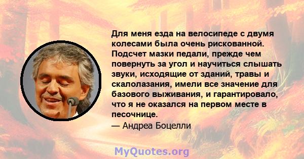 Для меня езда на велосипеде с двумя колесами была очень рискованной. Подсчет мазки педали, прежде чем повернуть за угол и научиться слышать звуки, исходящие от зданий, травы и скалолазания, имели все значение для