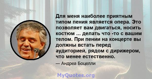 Для меня наиболее приятным типом пения является опера. Это позволяет вам двигаться, носить костюм ... делать что -то с вашим телом. При пении на концерте вы должны встать перед аудиторией, рядом с дирижером, что менее