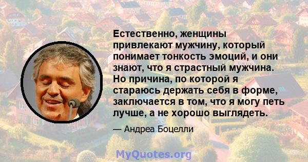 Естественно, женщины привлекают мужчину, который понимает тонкость эмоций, и они знают, что я страстный мужчина. Но причина, по которой я стараюсь держать себя в форме, заключается в том, что я могу петь лучше, а не