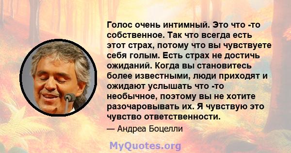 Голос очень интимный. Это что -то собственное. Так что всегда есть этот страх, потому что вы чувствуете себя голым. Есть страх не достичь ожиданий. Когда вы становитесь более известными, люди приходят и ожидают услышать 