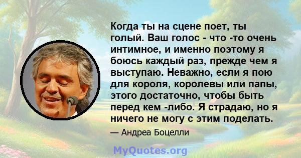 Когда ты на сцене поет, ты голый. Ваш голос - что -то очень интимное, и именно поэтому я боюсь каждый раз, прежде чем я выступаю. Неважно, если я пою для короля, королевы или папы, этого достаточно, чтобы быть перед кем 