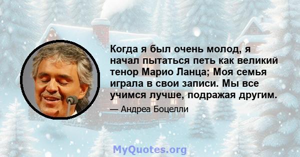 Когда я был очень молод, я начал пытаться петь как великий тенор Марио Ланца; Моя семья играла в свои записи. Мы все учимся лучше, подражая другим.