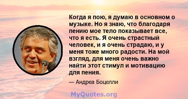 Когда я пою, я думаю в основном о музыке. Но я знаю, что благодаря пению мое тело показывает все, что я есть. Я очень страстный человек, и я очень страдаю, и у меня тоже много радости. На мой взгляд, для меня очень