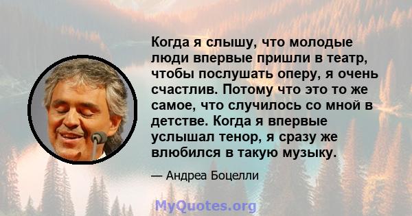 Когда я слышу, что молодые люди впервые пришли в театр, чтобы послушать оперу, я очень счастлив. Потому что это то же самое, что случилось со мной в детстве. Когда я впервые услышал тенор, я сразу же влюбился в такую