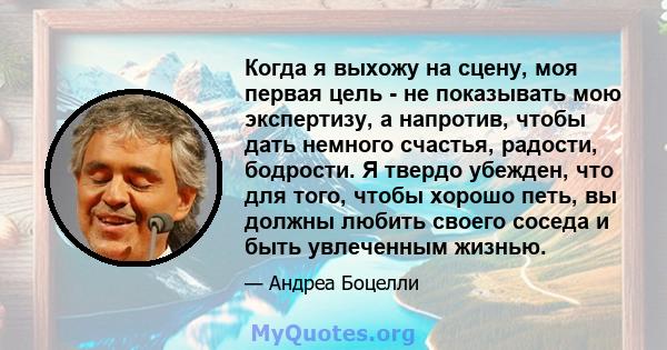 Когда я выхожу на сцену, моя первая цель - не показывать мою экспертизу, а напротив, чтобы дать немного счастья, радости, бодрости. Я твердо убежден, что для того, чтобы хорошо петь, вы должны любить своего соседа и