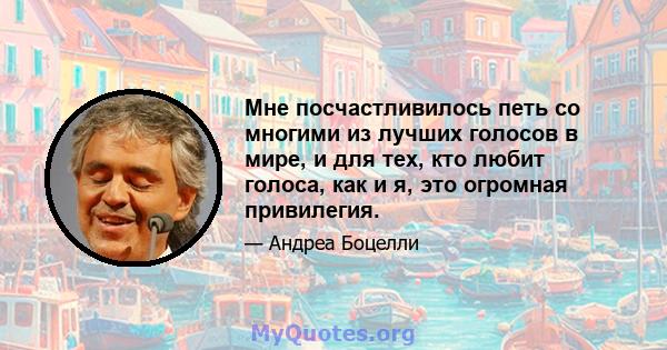 Мне посчастливилось петь со многими из лучших голосов в мире, и для тех, кто любит голоса, как и я, это огромная привилегия.