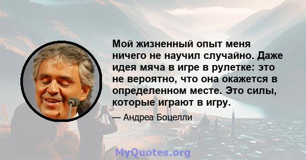 Мой жизненный опыт меня ничего не научил случайно. Даже идея мяча в игре в рулетке: это не вероятно, что она окажется в определенном месте. Это силы, которые играют в игру.