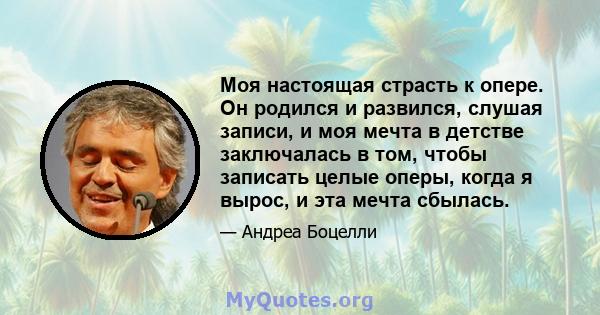 Моя настоящая страсть к опере. Он родился и развился, слушая записи, и моя мечта в детстве заключалась в том, чтобы записать целые оперы, когда я вырос, и эта мечта сбылась.