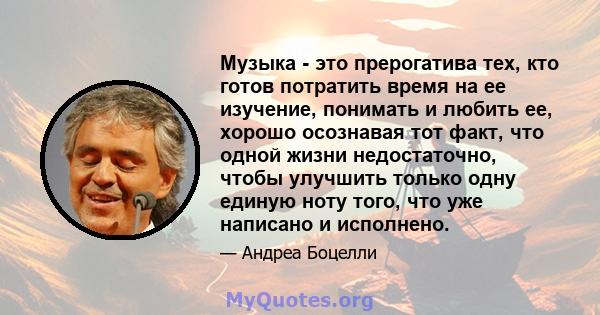 Музыка - это прерогатива тех, кто готов потратить время на ее изучение, понимать и любить ее, хорошо осознавая тот факт, что одной жизни недостаточно, чтобы улучшить только одну единую ноту того, что уже написано и