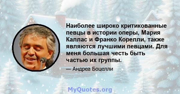 Наиболее широко критикованные певцы в истории оперы, Мария Каллас и Франко Корелли, также являются лучшими певцами. Для меня большая честь быть частью их группы.