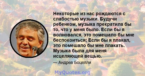 Некоторые из нас рождаются с слабостью музыки. Будучи ребенком, музыка прекратила бы то, что у меня было. Если бы я волновался, это помешало бы мне беспокоиться; Если бы я плакал, это помешало бы мне плакать. Музыка