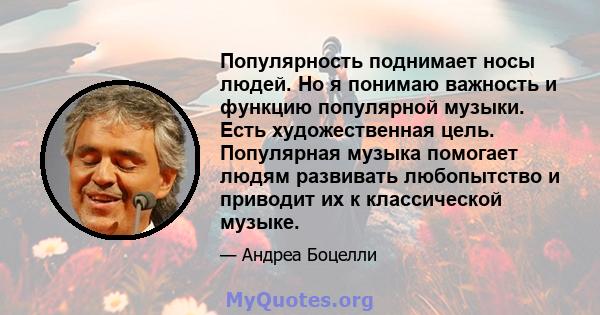 Популярность поднимает носы людей. Но я понимаю важность и функцию популярной музыки. Есть художественная цель. Популярная музыка помогает людям развивать любопытство и приводит их к классической музыке.