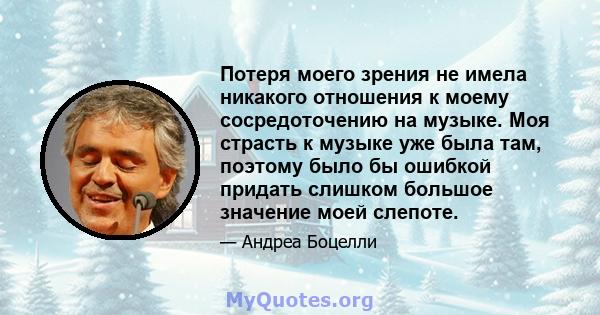 Потеря моего зрения не имела никакого отношения к моему сосредоточению на музыке. Моя страсть к музыке уже была там, поэтому было бы ошибкой придать слишком большое значение моей слепоте.