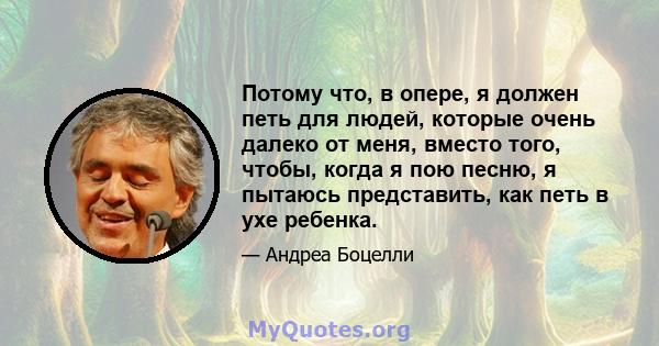 Потому что, в опере, я должен петь для людей, которые очень далеко от меня, вместо того, чтобы, когда я пою песню, я пытаюсь представить, как петь в ухе ребенка.