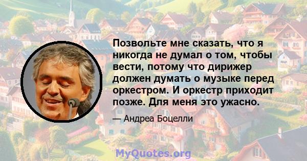 Позвольте мне сказать, что я никогда не думал о том, чтобы вести, потому что дирижер должен думать о музыке перед оркестром. И оркестр приходит позже. Для меня это ужасно.