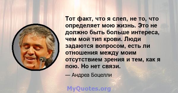 Тот факт, что я слеп, не то, что определяет мою жизнь. Это не должно быть больше интереса, чем мой тип крови. Люди задаются вопросом, есть ли отношения между моим отсутствием зрения и тем, как я пою. Но нет связи.